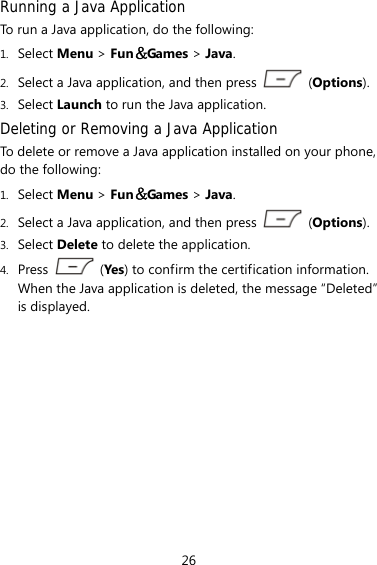 26 Running a Java Application  To run a Java application, do the following: 1. Select Menu &gt; Fun＆Games &gt; Java. 2. Select a Java application, and then press   (Options). 3. Select Launch to run the Java application. Deleting or Removing a Java Application To delete or remove a Java application installed on your phone, do the following: 1. Select Menu &gt; Fun＆Games &gt; Java. 2. Select a Java application, and then press   (Options). 3. Select Delete to delete the application. 4. Press   (Yes) to confirm the certification information. When the Java application is deleted, the message “Deleted” is displayed. 