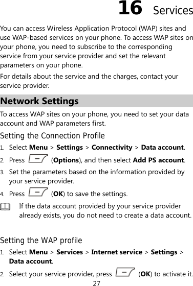 27 16  Services You can access Wireless Application Protocol (WAP) sites and use WAP-based services on your phone. To access WAP sites on your phone, you need to subscribe to the corresponding service from your service provider and set the relevant parameters on your phone.   For details about the service and the charges, contact your service provider. Network Settings To access WAP sites on your phone, you need to set your data account and WAP parameters first. Setting the Connection Profile 1. Select Menu &gt; Settings &gt; Connectivity &gt; Data account. 2. Press   (Options), and then select Add PS account.  3. Set the parameters based on the information provided by your service provider. 4. Press   (OK) to save the settings.  If the data account provided by your service provider already exists, you do not need to create a data account. Setting the WAP profile 1. Select Menu &gt; Services &gt; Internet service &gt; Settings &gt; Data account. 2. Select your service provider, press   (OK) to activate it. 