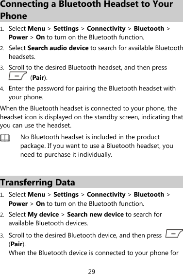 29 Connecting a Bluetooth Headset to Your Phone 1. Select Menu &gt; Settings &gt; Connectivity &gt; Bluetooth &gt; Power &gt; On to turn on the Bluetooth function. 2. Select Search audio device to search for available Bluetooth headsets. 3. Scroll to the desired Bluetooth headset, and then press  (Pair). 4. Enter the password for pairing the Bluetooth headset with your phone. When the Bluetooth headset is connected to your phone, the headset icon is displayed on the standby screen, indicating that you can use the headset.  No Bluetooth headset is included in the product package. If you want to use a Bluetooth headset, you need to purchase it individually.    Transferring Data 1. Select Menu &gt; Settings &gt; Connectivity &gt; Bluetooth &gt; Power &gt; On to turn on the Bluetooth function. 2. Select My device &gt; Search new device to search for available Bluetooth devices.   3. Scroll to the desired Bluetooth device, and then press   (Pair).  When the Bluetooth device is connected to your phone for 