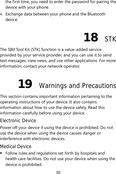 30 the first time, you need to enter the password for pairing the device with your phone. 4. Exchange data between your phone and the Bluetooth device. 18  STK The SIM Tool Kit (STK) function is a value-added service provided by your service provider, and you can use it to send text messages, view news, and use other applications. For more information, contact your network operator. 19  Warnings and Precautions This section contains important information pertaining to the operating instructions of your device. It also contains information about how to use the device safely. Read this information carefully before using your device. Electronic Device Power off your device if using the device is prohibited. Do not use the device when using the device causes danger or interference with electronic devices. Medical Device z Follow rules and regulations set forth by hospitals and health care facilities. Do not use your device when using the device is prohibited. 