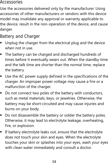 34 Accessories Use the accessories delivered only by the manufacturer. Using accessories of other manufacturers or vendors with this device model may invalidate any approval or warranty applicable to the device, result in the non-operation of the device, and cause danger. Battery and Charger z Unplug the charger from the electrical plug and the device when not in use. z The battery can be charged and discharged hundreds of times before it eventually wears out. When the standby time and the talk time are shorter than the normal time, replace the battery. z Use the AC power supply defined in the specifications of the charger. An improper power voltage may cause a fire or a malfunction of the charger. z Do not connect two poles of the battery with conductors, such as metal materials, keys, or jewelries. Otherwise, the battery may be short-circuited and may cause injuries and burns on your body. z Do not disassemble the battery or solder the battery poles. Otherwise, it may lead to electrolyte leakage, overheating, fire, or explosion. z If battery electrolyte leaks out, ensure that the electrolyte does not touch your skin and eyes. When the electrolyte touches your skin or splashes into your eyes, wash your eyes with clean water immediately and consult a doctor. 