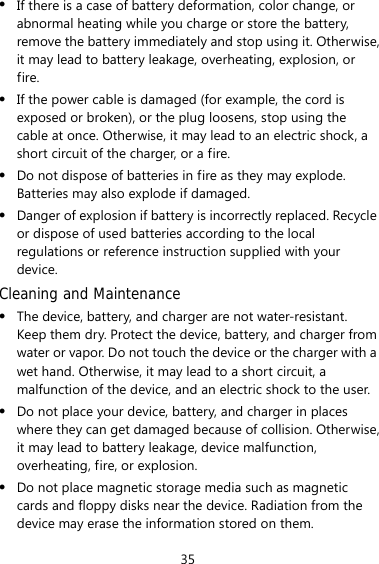 35 z If there is a case of battery deformation, color change, or abnormal heating while you charge or store the battery, remove the battery immediately and stop using it. Otherwise, it may lead to battery leakage, overheating, explosion, or fire. z If the power cable is damaged (for example, the cord is exposed or broken), or the plug loosens, stop using the cable at once. Otherwise, it may lead to an electric shock, a short circuit of the charger, or a fire. z Do not dispose of batteries in fire as they may explode. Batteries may also explode if damaged. z Danger of explosion if battery is incorrectly replaced. Recycle or dispose of used batteries according to the local regulations or reference instruction supplied with your device. Cleaning and Maintenance z The device, battery, and charger are not water-resistant. Keep them dry. Protect the device, battery, and charger from water or vapor. Do not touch the device or the charger with a wet hand. Otherwise, it may lead to a short circuit, a malfunction of the device, and an electric shock to the user. z Do not place your device, battery, and charger in places where they can get damaged because of collision. Otherwise, it may lead to battery leakage, device malfunction, overheating, fire, or explosion.   z Do not place magnetic storage media such as magnetic cards and floppy disks near the device. Radiation from the device may erase the information stored on them. 
