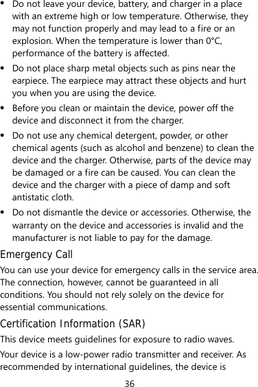 36 z Do not leave your device, battery, and charger in a place with an extreme high or low temperature. Otherwise, they may not function properly and may lead to a fire or an explosion. When the temperature is lower than 0°C, performance of the battery is affected. z Do not place sharp metal objects such as pins near the earpiece. The earpiece may attract these objects and hurt you when you are using the device. z Before you clean or maintain the device, power off the device and disconnect it from the charger.   z Do not use any chemical detergent, powder, or other chemical agents (such as alcohol and benzene) to clean the device and the charger. Otherwise, parts of the device may be damaged or a fire can be caused. You can clean the device and the charger with a piece of damp and soft antistatic cloth. z Do not dismantle the device or accessories. Otherwise, the warranty on the device and accessories is invalid and the manufacturer is not liable to pay for the damage. Emergency Call You can use your device for emergency calls in the service area. The connection, however, cannot be guaranteed in all conditions. You should not rely solely on the device for essential communications. Certification Information (SAR) This device meets guidelines for exposure to radio waves. Your device is a low-power radio transmitter and receiver. As recommended by international guidelines, the device is 