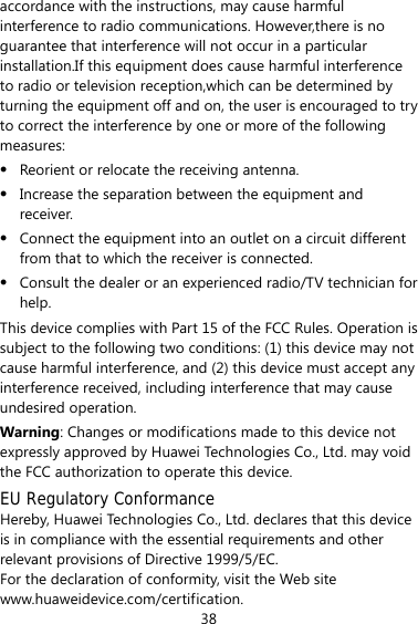 38 accordance with the instructions, may cause harmful interference to radio communications. However,there is no guarantee that interference will not occur in a particular installation.If this equipment does cause harmful interference to radio or television reception,which can be determined by turning the equipment off and on, the user is encouraged to try to correct the interference by one or more of the following measures: z Reorient or relocate the receiving antenna. z Increase the separation between the equipment and receiver. z Connect the equipment into an outlet on a circuit different from that to which the receiver is connected. z Consult the dealer or an experienced radio/TV technician for help. This device complies with Part 15 of the FCC Rules. Operation is subject to the following two conditions: (1) this device may not cause harmful interference, and (2) this device must accept any interference received, including interference that may cause undesired operation. Warning: Changes or modifications made to this device not expressly approved by Huawei Technologies Co., Ltd. may void the FCC authorization to operate this device. EU Regulatory Conformance Hereby, Huawei Technologies Co., Ltd. declares that this device is in compliance with the essential requirements and other relevant provisions of Directive 1999/5/EC. For the declaration of conformity, visit the Web site www.huaweidevice.com/certification. 