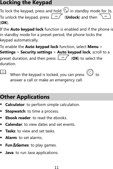 11 Locking the Keypad To lock the keypad, press and hold    in standby mode for 3s. To unlock the keypad, press   (Unlock) and then   (OK). If the Auto keypad lock function is enabled and if the phone is in standby mode for a preset period, the phone locks the keypad automatically.   To enable the Auto keypad lock function, select Menu &gt; Settings &gt; Security settings &gt; Auto keypad lock, scroll to a preset duration, and then press   (OK) to select the duration.  When the keypad is locked, you can press   to answer a call or make an emergency call.  Other Applications z Calculator: to perform simple calculation. z Stopwatch: to time a process.   z Ebook reader: to read the ebooks. z Calendar: to view dates and set events. z Tasks: to view and set tasks. z Alarm: to set alarms. z Fun＆Games: to play games. z Java: to run Java applications. 