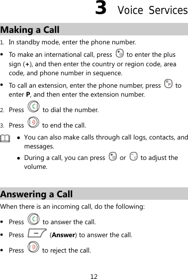 12 3  Voice Services Making a Call 1. In standby mode, enter the phone number. z To make an international call, press    to enter the plus sign (+), and then enter the country or region code, area code, and phone number in sequence. z To call an extension, enter the phone number, press   to enter P, and then enter the extension number. 2. Press    to dial the number. 3. Press    to end the call.  z You can also make calls through call logs, contacts, and messages. z During a call, you can press   or   to adjust the volume.  Answering a Call When there is an incoming call, do the following: z Press    to answer the call. z Press   (Answer) to answer the call. z Press    to reject the call. 