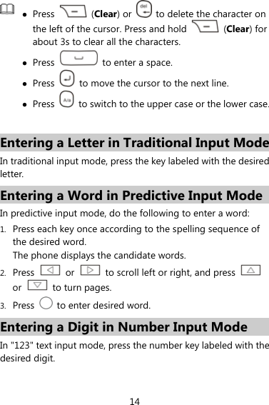 14  z Press   (Clear) or    to delete the character on the left of the cursor. Press and hold   (Clear) for about 3s to clear all the characters. z Press    to enter a space. z Press    to move the cursor to the next line. z Press    to switch to the upper case or the lower case. Entering a Letter in Traditional Input Mode In traditional input mode, press the key labeled with the desired letter.  Entering a Word in Predictive Input Mode In predictive input mode, do the following to enter a word: 1. Press each key once according to the spelling sequence of the desired word. The phone displays the candidate words. 2. Press   or    to scroll left or right, and press   or   to turn pages. 3. Press    to enter desired word. Entering a Digit in Number Input Mode In &quot;123&quot; text input mode, press the number key labeled with the desired digit. 