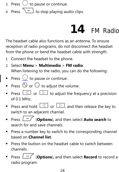 24 3. Press    to pause or continue. 4. Press    to stop playing audio clips.   14  FM Radio The headset cable also functions as an antenna. To ensure reception of radio programs, do not disconnect the headset from the phone or bend the headset cable with strength. 1. Connect the headset to the phone. 2. Select Menu &gt; Multimedia &gt; FM radio. When listening to the radio, you can do the following: z Press    to pause or continue. z Press   or    to adjust the volume. z Press   or    to adjust the frequency at a precision of 0.1 MHz. z Press and hold   or  , and then release the key to switch to an adjacent channel. z Press   (Options), and then select Auto search to search for and save channels. z Press a number key to switch to the corresponding channel based on Channel list. z Press the button on the headset cable to switch between channels. z Press   (Options), and then select Record to record a radio program. 