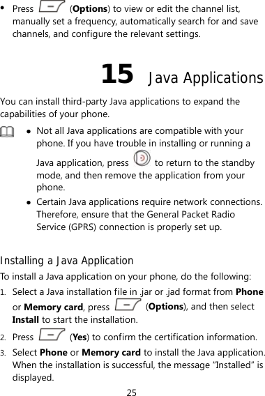 25 z Press   (Options) to view or edit the channel list, manually set a frequency, automatically search for and save channels, and configure the relevant settings. 15  Java Applications You can install third-party Java applications to expand the capabilities of your phone.    z Not all Java applications are compatible with your phone. If you have trouble in installing or running a Java application, press    to return to the standby mode, and then remove the application from your phone. z Certain Java applications require network connections. Therefore, ensure that the General Packet Radio Service (GPRS) connection is properly set up.  Installing a Java Application To install a Java application on your phone, do the following: 1. Select a Java installation file in .jar or .jad format from Phone or Memory card, press   (Options), and then select Install to start the installation. 2. Press   (Yes) to confirm the certification information. 3. Select Phone or Memory card to install the Java application. When the installation is successful, the message “Installed” is displayed. 