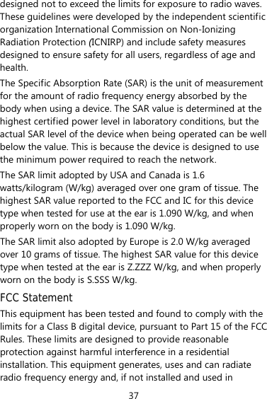 37 designed not to exceed the limits for exposure to radio waves. These guidelines were developed by the independent scientific organization International Commission on Non-Ionizing Radiation Protection (ICNIRP) and include safety measures designed to ensure safety for all users, regardless of age and health.  The Specific Absorption Rate (SAR) is the unit of measurement for the amount of radio frequency energy absorbed by the body when using a device. The SAR value is determined at the highest certified power level in laboratory conditions, but the actual SAR level of the device when being operated can be well below the value. This is because the device is designed to use the minimum power required to reach the network. The SAR limit adopted by USA and Canada is 1.6 watts/kilogram (W/kg) averaged over one gram of tissue. The highest SAR value reported to the FCC and IC for this device type when tested for use at the ear is 1.090 W/kg, and when properly worn on the body is 1.090 W/kg. The SAR limit also adopted by Europe is 2.0 W/kg averaged over 10 grams of tissue. The highest SAR value for this device type when tested at the ear is Z.ZZZ W/kg, and when properly worn on the body is S.SSS W/kg. FCC Statement This equipment has been tested and found to comply with the limits for a Class B digital device, pursuant to Part 15 of the FCC Rules. These limits are designed to provide reasonable protection against harmful interference in a residential installation. This equipment generates, uses and can radiate radio frequency energy and, if not installed and used in 