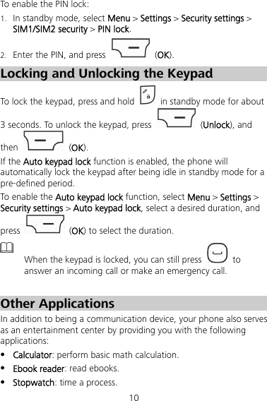 10 To enable the PIN lock: 1. In standby mode, select Menu &gt; Settings &gt; Security settings &gt; SIM1/SIM2 security &gt; PIN lock. 2. Enter the PIN, and press   (OK). Locking and Unlocking the Keypad To lock the keypad, press and hold    in standby mode for about 3 seconds. To unlock the keypad, press   (Unlock), and then   (OK). If the Auto keypad lock function is enabled, the phone will automatically lock the keypad after being idle in standby mode for a pre-defined period. To enable the Auto keypad lock function, select Menu &gt; Settings &gt; Security settings &gt; Auto keypad lock, select a desired duration, and press   (OK) to select the duration.  When the keypad is locked, you can still press   to answer an incoming call or make an emergency call.  Other Applications In addition to being a communication device, your phone also serves as an entertainment center by providing you with the following applications:  Calculator: perform basic math calculation.  Ebook reader: read ebooks.  Stopwatch: time a process. 