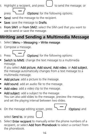 16 5. Highlight a recipient, and press    to send the message; or press   (Options) for the following options:  Send: send the message to the recipient.  Save: save the message to Drafts. 6. From SIM1 or From SIM2: select the SIM card that you want to use to send or save the message. Writing and Sending a Multimedia Message 1. Select Menu &gt; Messaging &gt; Write message. 2. Compose a message. 3. Press   (Options) for the following options:  Switch to MMS: change the text message to a multimedia message. If you select Add picture, Add sound, Add video, or Add subject, the message automatically changes from a text message to a multimedia message.  Add picture: add a picture to the message.  Add sound: add an audio file to the message.  Add video: add a video clip to the message.  Add subject: add a subject to the message. You can also add slides to the message, preview the message, and set the playing interval between two slides. 4. On the message editing screen, press   (Options) and select Send to, or press  . 5. Select Enter recipient to manually enter the phone numbers of a recipient, or select Add from Phonebook to select a contact from the phonebook. 
