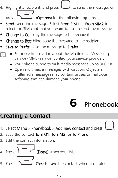 17 6. Highlight a recipient, and press    to send the message; or press   (Options) for the following options:  Send: send the message. Select From SIM1 or From SIM2 to select the SIM card that you want to use to send the message.  Change to Cc: copy the message to the recipient.  Change to Bcc: blind copy the message to the recipient.  Save to Drafts: save the message to Drafts.   For more information about the Multimedia Messaging Service (MMS) service, contact your service provider.  Your phone supports multimedia messages up to 300 KB.  Open multimedia messages with caution. Objects in multimedia messages may contain viruses or malicious software that can damage your phone.  6  Phonebook Creating a Contact 1. Select Menu &gt; Phonebook &gt; Add new contact and press  . 2. Save the contact To SIM1, To SIM2, or To Phone. 3. Edit the contact information. 4. Press   (Done) when you finish. 5. Press   (Ye s ) to save the contact when prompted. 