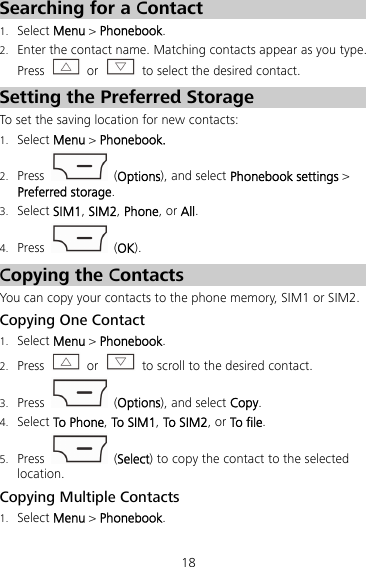 18 Searching for a Contact 1. Select Menu &gt; Phonebook. 2. Enter the contact name. Matching contacts appear as you type. Press   or    to select the desired contact. Setting the Preferred Storage To set the saving location for new contacts: 1. Select Menu &gt; Phonebook. 2. Press  (Options), and select Phonebook settings &gt; Preferred storage. 3. Select SIM1, SIM2, Phone, or All. 4. Press   (OK). Copying the Contacts You can copy your contacts to the phone memory, SIM1 or SIM2. Copying One Contact 1. Select Menu &gt; Phonebook. 2. Press  or    to scroll to the desired contact. 3. Press   (Options), and select Copy. 4. Select To Phone, To SIM1, To SIM2, or To file. 5. Press   (Select) to copy the contact to the selected location. Copying Multiple Contacts 1. Select Menu &gt; Phonebook. 