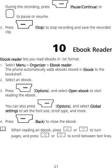21 During the recording, press   (Pause/Continue) or   to pause or resume. 3. Press   (Stop) to stop recording and save the recorded clip. 10  Ebook Reader Ebook reader lets you read ebooks in .txt format. 1. Select Menu &gt; Organizer &gt; Ebook reader. The phone automatically adds ebooks stored in Ebook to the bookshelf. 2. Select an ebook. 3. Press   (Options), and select Open ebook to start reading the ebook. You can also press  (Options), and select Global settings to set the font size, scroll type, and more. 4. Press   (Back) to close the ebook.  When reading an ebook, press   or   to turn pages, and press   or    to scroll between text lines.  