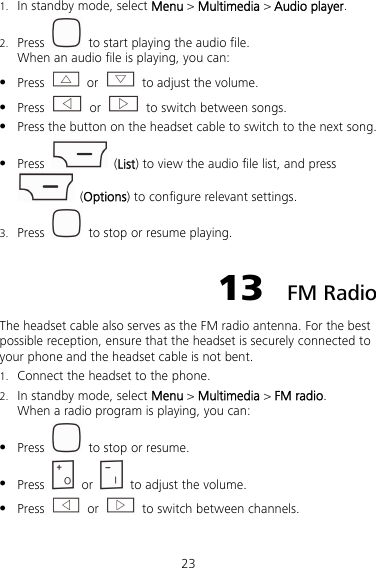 23 1. In standby mode, select Menu &gt; Multimedia &gt; Audio player. 2. Press    to start playing the audio file. When an audio file is playing, you can:  Press   or    to adjust the volume.  Press   or    to switch between songs.  Press the button on the headset cable to switch to the next song.  Press   (List) to view the audio file list, and press  (Options) to configure relevant settings. 3. Press    to stop or resume playing. 13  FM Radio The headset cable also serves as the FM radio antenna. For the best possible reception, ensure that the headset is securely connected to your phone and the headset cable is not bent. 1. Connect the headset to the phone. 2. In standby mode, select Menu &gt; Multimedia &gt; FM radio. When a radio program is playing, you can:  Press    to stop or resume.  Press   or    to adjust the volume.  Press   or    to switch between channels.   