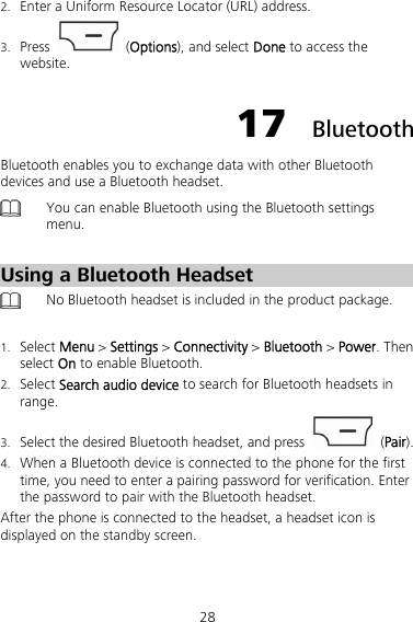 28 2. Enter a Uniform Resource Locator (URL) address. 3. Press   (Options), and select Done to access the website. 17  Bluetooth Bluetooth enables you to exchange data with other Bluetooth devices and use a Bluetooth headset.  You can enable Bluetooth using the Bluetooth settings menu.  Using a Bluetooth Headset  No Bluetooth headset is included in the product package.  1. Select Menu &gt; Settings &gt; Connectivity &gt; Bluetooth &gt; Power. Then select On to enable Bluetooth. 2. Select Search audio device to search for Bluetooth headsets in range. 3. Select the desired Bluetooth headset, and press   (Pair). 4. When a Bluetooth device is connected to the phone for the first time, you need to enter a pairing password for verification. Enter the password to pair with the Bluetooth headset. After the phone is connected to the headset, a headset icon is displayed on the standby screen. 