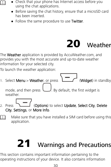 30   Check that your phone has Internet access before you using the chat applications.  Before saving the chat history, ensure that a microSD card has been inserted.  Follow the same procedure to use Twitter.  20  Weather The Weather application is provided by AccuWeather.com, and provides you with the most accurate and up-to-date weather information for your selected city. To launch the weather application: 1. Select Menu &gt; Weather, or press   (Widget) in standby mode, and then press  . By default, the first widget is weather. 2. Press   (Options) to select Update, Select City, Delete City, Settings, or More Info.  Make sure that you have installed a SIM card before using this application.  21  Warnings and Precautions This section contains important information pertaining to the operating instructions of your device. It also contains information 