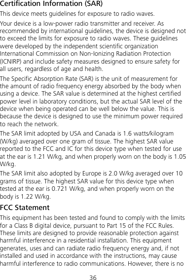 36 Certification Information (SAR) This device meets guidelines for exposure to radio waves. Your device is a low-power radio transmitter and receiver. As recommended by international guidelines, the device is designed not to exceed the limits for exposure to radio waves. These guidelines were developed by the independent scientific organization International Commission on Non-Ionizing Radiation Protection (ICNIRP) and include safety measures designed to ensure safety for all users, regardless of age and health. The Specific Absorption Rate (SAR) is the unit of measurement for the amount of radio frequency energy absorbed by the body when using a device. The SAR value is determined at the highest certified power level in laboratory conditions, but the actual SAR level of the device when being operated can be well below the value. This is because the device is designed to use the minimum power required to reach the network. The SAR limit adopted by USA and Canada is 1.6 watts/kilogram (W/kg) averaged over one gram of tissue. The highest SAR value reported to the FCC and IC for this device type when tested for use at the ear is 1.21 W/kg, and when properly worn on the body is 1.05 W/kg. The SAR limit also adopted by Europe is 2.0 W/kg averaged over 10 grams of tissue. The highest SAR value for this device type when tested at the ear is 0.721 W/kg, and when properly worn on the body is 1.22 W/kg. FCC Statement This equipment has been tested and found to comply with the limits for a Class B digital device, pursuant to Part 15 of the FCC Rules. These limits are designed to provide reasonable protection against harmful interference in a residential installation. This equipment generates, uses and can radiate radio frequency energy and, if not installed and used in accordance with the instructions, may cause harmful interference to radio communications. However, there is no 
