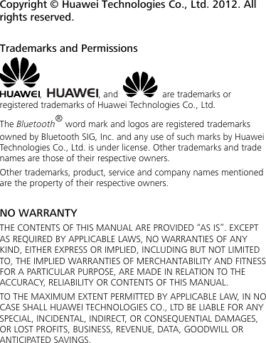 Copyright © Huawei Technologies Co., Ltd. 2012. All rights reserved.  Trademarks and Permissions ,  , and    are trademarks or registered trademarks of Huawei Technologies Co., Ltd. The Bluetooth® word mark and logos are registered trademarks owned by Bluetooth SIG, Inc. and any use of such marks by Huawei Technologies Co., Ltd. is under license. Other trademarks and trade names are those of their respective owners. Other trademarks, product, service and company names mentioned are the property of their respective owners.  NO WARRANTY THE CONTENTS OF THIS MANUAL ARE PROVIDED “AS IS”. EXCEPT AS REQUIRED BY APPLICABLE LAWS, NO WARRANTIES OF ANY KIND, EITHER EXPRESS OR IMPLIED, INCLUDING BUT NOT LIMITED TO, THE IMPLIED WARRANTIES OF MERCHANTABILITY AND FITNESS FOR A PARTICULAR PURPOSE, ARE MADE IN RELATION TO THE ACCURACY, RELIABILITY OR CONTENTS OF THIS MANUAL. TO THE MAXIMUM EXTENT PERMITTED BY APPLICABLE LAW, IN NO CASE SHALL HUAWEI TECHNOLOGIES CO., LTD BE LIABLE FOR ANY SPECIAL, INCIDENTAL, INDIRECT, OR CONSEQUENTIAL DAMAGES, OR LOST PROFITS, BUSINESS, REVENUE, DATA, GOODWILL OR ANTICIPATED SAVINGS.  