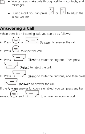 12   You can also make calls through call logs, contacts, and messages.  During a call, you can press   or    to adjust the in-call volume.  Answering a Call When there is an incoming call, you can do as follows:  Press   or   (Answer) to answer the call.  Press    to reject the call.  Press   (Silent) to mute the ringtone. Then press  (Reject) to reject the call.  Press   (Silent) to mute the ringtone, and then press  (Answer) to answer the call. If the Any key answer function is enabled, you can press any key except   and    to answer an incoming call. 