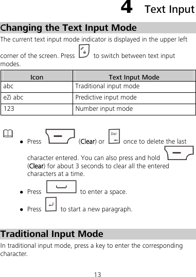 13 4  Text Input Changing the Text Input Mode The current text input mode indicator is displayed in the upper left corner of the screen. Press    to switch between text input modes. Icon  Text Input Mode abc  Traditional input mode eZi abc  Predictive input mode 123  Number input mode    Press   (Clear) or    once to delete the last character entered. You can also press and hold   (Clear) for about 3 seconds to clear all the entered characters at a time.  Press    to enter a space.  Press    to start a new paragraph.  Traditional Input Mode In traditional input mode, press a key to enter the corresponding character. 
