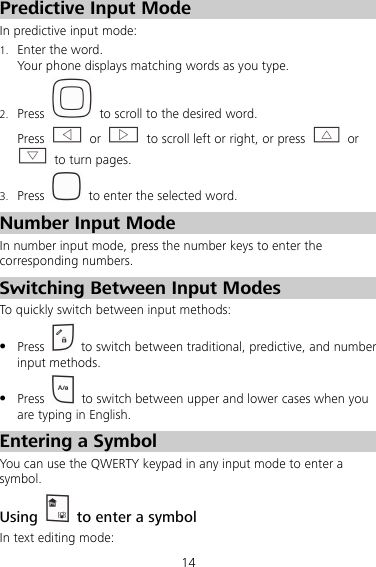 14 Predictive Input Mode In predictive input mode: 1. Enter the word. Your phone displays matching words as you type. 2. Press    to scroll to the desired word. Press   or    to scroll left or right, or press   or   to turn pages. 3. Press    to enter the selected word. Number Input Mode In number input mode, press the number keys to enter the corresponding numbers. Switching Between Input Modes To quickly switch between input methods:  Press    to switch between traditional, predictive, and number input methods.  Press    to switch between upper and lower cases when you are typing in English. Entering a Symbol You can use the QWERTY keypad in any input mode to enter a symbol. Using    to enter a symbol In text editing mode: 