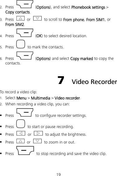 19 2. Press  (Options), and select Phonebook settings &gt; Copy contacts. 3. Press  or    to scroll to From phone, From SIM1, or From SIM2. 4. Press   (OK) to select desired location. 5. Press    to mark the contacts. 6. Press   (Options) and select Copy marked to copy the contacts. 7  Video Recorder To record a video clip: 1. Select Menu &gt; Multimedia &gt; Video recorder. 2. When recording a video clip, you can:  Press    to configure recorder settings.  Press    to start or pause recording.  Press   or    to adjust the brightness.  Press   or    to zoom in or out.  Press    to stop recording and save the video clip. 