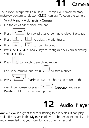 22 11  Camera The phone incorporates a built-in 1.3 megapixel complementary metal–oxide–semiconductor (CMOS) camera. To open the camera 1. Select Menu &gt; Multimedia &gt; Camera. 2. On the viewfinder screen, you can:  Press    to view photos or configure relevant settings.  Press   or    to adjust the brightness.  Press   or    to zoom in or out.  Press the 1, 2, 4, 6, and 7 keys to configure their corresponding settings quickly.  Press    to switch to simplified mode. 3. Focus the camera, and press    to take a photo. 4. Press   (Back) to save the photo and return to the viewfinder screen, or press   (Options), and select Delete to delete the captured photo. 12  Audio Player Audio player is a great tool for listening to audio files. It can play audio files saved in the My music folder. For better sound quality, tt is recommended that you listen to music using a headset. 