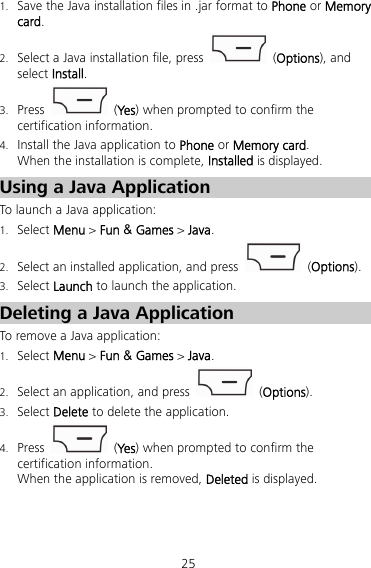 25 1. Save the Java installation files in .jar format to Phone or Memory card. 2. Select a Java installation file, press   (Options), and select Install. 3. Press   (Ye s ) when prompted to confirm the certification information. 4. Install the Java application to Phone or Memory card. When the installation is complete, Installed is displayed. Using a Java Application To launch a Java application: 1. Select Menu &gt; Fun &amp; Games &gt; Java. 2. Select an installed application, and press   (Options). 3. Select Launch to launch the application. Deleting a Java Application To remove a Java application: 1. Select Menu &gt; Fun &amp; Games &gt; Java. 2. Select an application, and press   (Options). 3. Select Delete to delete the application. 4. Press   (Ye s ) when prompted to confirm the certification information. When the application is removed, Deleted is displayed. 