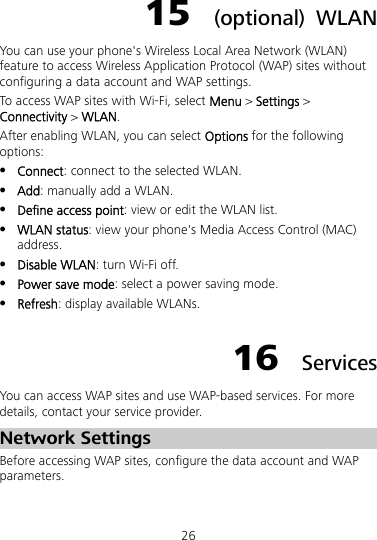 26 15  (optional) WLAN You can use your phone&apos;s Wireless Local Area Network (WLAN) feature to access Wireless Application Protocol (WAP) sites without configuring a data account and WAP settings. To access WAP sites with Wi-Fi, select Menu &gt; Settings &gt; Connectivity &gt; WLAN. After enabling WLAN, you can select Options for the following options:  Connect: connect to the selected WLAN.  Add: manually add a WLAN.  Define access point: view or edit the WLAN list.  WLAN status: view your phone&apos;s Media Access Control (MAC) address.  Disable WLAN: turn Wi-Fi off.  Power save mode: select a power saving mode.  Refresh: display available WLANs. 16  Services You can access WAP sites and use WAP-based services. For more details, contact your service provider. Network Settings Before accessing WAP sites, configure the data account and WAP parameters. 