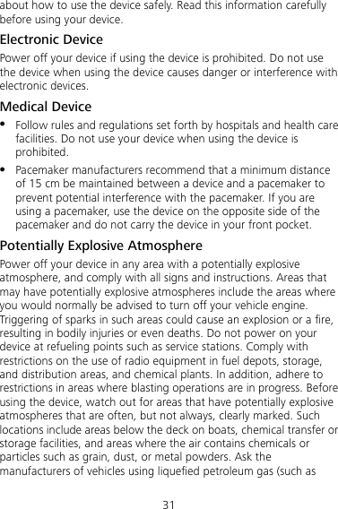 31 about how to use the device safely. Read this information carefully before using your device. Electronic Device Power off your device if using the device is prohibited. Do not use the device when using the device causes danger or interference with electronic devices. Medical Device  Follow rules and regulations set forth by hospitals and health care facilities. Do not use your device when using the device is prohibited.  Pacemaker manufacturers recommend that a minimum distance of 15 cm be maintained between a device and a pacemaker to prevent potential interference with the pacemaker. If you are using a pacemaker, use the device on the opposite side of the pacemaker and do not carry the device in your front pocket. Potentially Explosive Atmosphere Power off your device in any area with a potentially explosive atmosphere, and comply with all signs and instructions. Areas that may have potentially explosive atmospheres include the areas where you would normally be advised to turn off your vehicle engine. Triggering of sparks in such areas could cause an explosion or a fire, resulting in bodily injuries or even deaths. Do not power on your device at refueling points such as service stations. Comply with restrictions on the use of radio equipment in fuel depots, storage, and distribution areas, and chemical plants. In addition, adhere to restrictions in areas where blasting operations are in progress. Before using the device, watch out for areas that have potentially explosive atmospheres that are often, but not always, clearly marked. Such locations include areas below the deck on boats, chemical transfer or storage facilities, and areas where the air contains chemicals or particles such as grain, dust, or metal powders. Ask the manufacturers of vehicles using liquefied petroleum gas (such as 