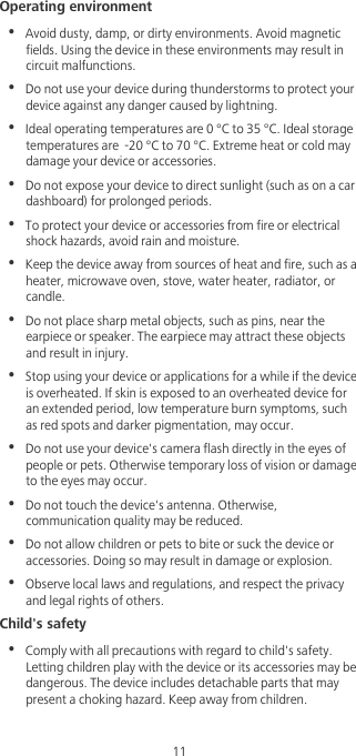 11Operating environment•  Avoid dusty, damp, or dirty environments. Avoid magnetic fields. Using the device in these environments may result in circuit malfunctions.•  Do not use your device during thunderstorms to protect your device against any danger caused by lightning. •  Ideal operating temperatures are 0 °C to 35 °C. Ideal storage temperatures are  -20 °C to 70 °C. Extreme heat or cold may damage your device or accessories.•  Do not expose your device to direct sunlight (such as on a car dashboard) for prolonged periods. •  To protect your device or accessories from fire or electrical shock hazards, avoid rain and moisture.•  Keep the device away from sources of heat and fire, such as a heater, microwave oven, stove, water heater, radiator, or candle.•  Do not place sharp metal objects, such as pins, near the earpiece or speaker. The earpiece may attract these objects and result in injury. •  Stop using your device or applications for a while if the device is overheated. If skin is exposed to an overheated device for an extended period, low temperature burn symptoms, such as red spots and darker pigmentation, may occur. •  Do not use your device&apos;s camera flash directly in the eyes of people or pets. Otherwise temporary loss of vision or damage to the eyes may occur.•  Do not touch the device&apos;s antenna. Otherwise, communication quality may be reduced. •  Do not allow children or pets to bite or suck the device or accessories. Doing so may result in damage or explosion.•  Observe local laws and regulations, and respect the privacy and legal rights of others. Child&apos;s safety•  Comply with all precautions with regard to child&apos;s safety. Letting children play with the device or its accessories may be dangerous. The device includes detachable parts that may present a choking hazard. Keep away from children.