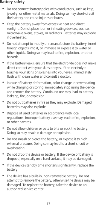 13Battery safety•  Do not connect battery poles with conductors, such as keys, jewelry, or other metal materials. Doing so may short-circuit the battery and cause injuries or burns.•  Keep the battery away from excessive heat and direct sunlight. Do not place it on or in heating devices, such as microwave ovens, stoves, or radiators. Batteries may explode if overheated.•  Do not attempt to modify or remanufacture the battery, insert foreign objects into it, or immerse or expose it to water or other liquids. Doing so may lead to fire, explosion, or other hazards.•  If the battery leaks, ensure that the electrolyte does not make direct contact with your skins or eyes. If the electrolyte touches your skins or splashes into your eyes, immediately flush with clean water and consult a doctor.•  In case of battery deformation, color change, or overheating while charging or storing, immediately stop using the device and remove the battery. Continued use may lead to battery leakage, fire, or explosion.•  Do not put batteries in fire as they may explode. Damaged batteries may also explode.•  Dispose of used batteries in accordance with local regulations. Improper battery use may lead to fire, explosion, or other hazards.•  Do not allow children or pets to bite or suck the battery. Doing so may result in damage or explosion.•  Do not smash or pierce the battery, or expose it to high external pressure. Doing so may lead to a short circuit or overheating. •  Do not drop the device or battery. If the device or battery is dropped, especially on a hard surface, it may be damaged. •  If the device standby time shortens significantly, replace the battery.•  The device has a built-in, non-removable battery. Do not attempt to remove the battery, otherwise the device may be damaged. To replace the battery, take the device to an authorized service center. 