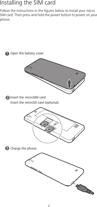 2Installing the SIM cardFollow the instructions in the figures below to install your micro SIM card. Then press and hold the power button to power on your phone. Charge the phone. 31Open the battery cover. 2Insert the microSIM card.Insert the microSD card (optional).