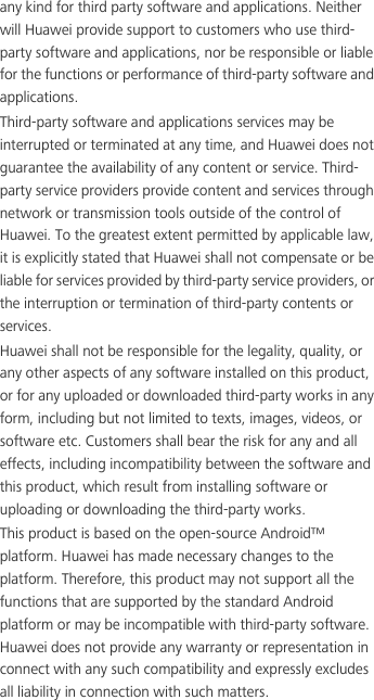 any kind for third party software and applications. Neither will Huawei provide support to customers who use third-party software and applications, nor be responsible or liable for the functions or performance of third-party software and applications.Third-party software and applications services may be interrupted or terminated at any time, and Huawei does not guarantee the availability of any content or service. Third-party service providers provide content and services through network or transmission tools outside of the control of Huawei. To the greatest extent permitted by applicable law, it is explicitly stated that Huawei shall not compensate or be liable for services provided by third-party service providers, or the interruption or termination of third-party contents or services.Huawei shall not be responsible for the legality, quality, or any other aspects of any software installed on this product, or for any uploaded or downloaded third-party works in any form, including but not limited to texts, images, videos, or software etc. Customers shall bear the risk for any and all effects, including incompatibility between the software and this product, which result from installing software or uploading or downloading the third-party works.This product is based on the open-source Android™ platform. Huawei has made necessary changes to the platform. Therefore, this product may not support all the functions that are supported by the standard Android platform or may be incompatible with third-party software. Huawei does not provide any warranty or representation in connect with any such compatibility and expressly excludes all liability in connection with such matters.