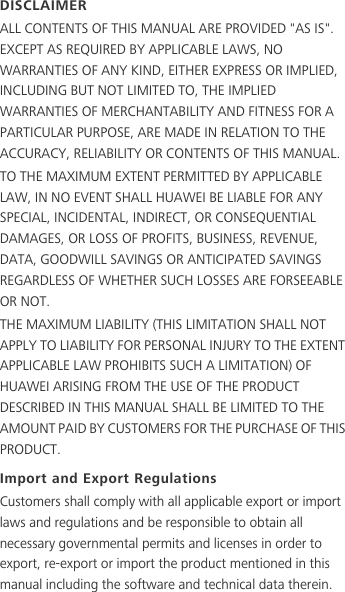 DISCLAIMERALL CONTENTS OF THIS MANUAL ARE PROVIDED &quot;AS IS&quot;. EXCEPT AS REQUIRED BY APPLICABLE LAWS, NO WARRANTIES OF ANY KIND, EITHER EXPRESS OR IMPLIED, INCLUDING BUT NOT LIMITED TO, THE IMPLIED WARRANTIES OF MERCHANTABILITY AND FITNESS FOR A PARTICULAR PURPOSE, ARE MADE IN RELATION TO THE ACCURACY, RELIABILITY OR CONTENTS OF THIS MANUAL.TO THE MAXIMUM EXTENT PERMITTED BY APPLICABLE LAW, IN NO EVENT SHALL HUAWEI BE LIABLE FOR ANY SPECIAL, INCIDENTAL, INDIRECT, OR CONSEQUENTIAL DAMAGES, OR LOSS OF PROFITS, BUSINESS, REVENUE, DATA, GOODWILL SAVINGS OR ANTICIPATED SAVINGS REGARDLESS OF WHETHER SUCH LOSSES ARE FORSEEABLE OR NOT.THE MAXIMUM LIABILITY (THIS LIMITATION SHALL NOT APPLY TO LIABILITY FOR PERSONAL INJURY TO THE EXTENT APPLICABLE LAW PROHIBITS SUCH A LIMITATION) OF HUAWEI ARISING FROM THE USE OF THE PRODUCT DESCRIBED IN THIS MANUAL SHALL BE LIMITED TO THE AMOUNT PAID BY CUSTOMERS FOR THE PURCHASE OF THIS PRODUCT.Import and Export RegulationsCustomers shall comply with all applicable export or import laws and regulations and be responsible to obtain all necessary governmental permits and licenses in order to export, re-export or import the product mentioned in this manual including the software and technical data therein.
