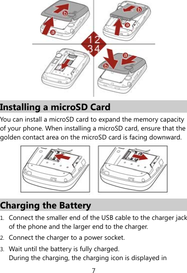 7  Installing a microSD Card You can install a microSD card to expand the memory capacity of your phone. When installing a microSD card, ensure that the golden contact area on the microSD card is facing downward.    Charging the Battery 1. Connect the smaller end of the USB cable to the charger jack of the phone and the larger end to the charger. 2. Connect the charger to a power socket. 3. Wait until the battery is fully charged. During the charging, the charging icon is displayed in 