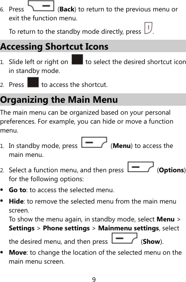 9 6. Press   (Back) to return to the previous menu or exit the function menu. To return to the standby mode directly, press  . Accessing Shortcut Icons 1. Slide left or right on    to select the desired shortcut icon in standby mode. 2. Press   to access the shortcut. Organizing the Main Menu The main menu can be organized based on your personal preferences. For example, you can hide or move a function menu. 1. In standby mode, press   (Menu) to access the main menu.   2. Select a function menu, and then press   (Options) for the following options:  Go to: to access the selected menu.  Hide: to remove the selected menu from the main menu screen.  To show the menu again, in standby mode, select Menu &gt; Settings &gt; Phone settings &gt; Mainmenu settings, select the desired menu, and then press   (Show).  Move: to change the location of the selected menu on the main menu screen. 