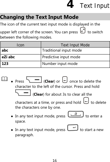 16 4  Text Input Changing the Text Input Mode The icon of the current text input mode is displayed in the upper left corner of the screen. You can press   to switch between the following modes. Icon  Text Input Mode abc  Traditional input mode eZi abc  Predictive input mode 123  Number input mode    Press   (Clear) or    once to delete the character to the left of the cursor. Press and hold  (Clear) for about 3s to clear all the characters at a time, or press and hold   to delete the characters one by one.  In any text input mode, press    to enter a space.  In any text input mode, press   to start a new paragraph.  