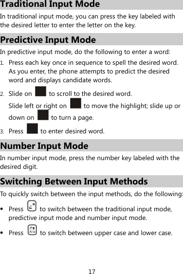 17 Traditional Input Mode In traditional input mode, you can press the key labeled with the desired letter to enter the letter on the key. Predictive Input Mode In predictive input mode, do the following to enter a word: 1. Press each key once in sequence to spell the desired word. As you enter, the phone attempts to predict the desired word and displays candidate words. 2. Slide on    to scroll to the desired word. Slide left or right on    to move the highlight; slide up or down on    to turn a page. 3. Press    to enter desired word. Number Input Mode In number input mode, press the number key labeled with the desired digit. Switching Between Input Methods To quickly switch between the input methods, do the following:    Press    to switch between the traditional input mode, predictive input mode and number input mode.  Press    to switch between upper case and lower case.   