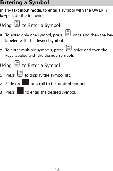 18 Entering a Symbol In any text input mode, to enter a symbol with the QWERTY keypad, do the following: Using   to Enter a Symbol  To enter only one symbol, press    once and then the key labeled with the desired symbol.  To enter multiple symbols, press    twice and then the keys labeled with the desired symbols. Using    to Enter a Symbol 1. Press    to display the symbol list. 2. Slide on    to scroll to the desired symbol. 3. Press    to enter the desired symbol.