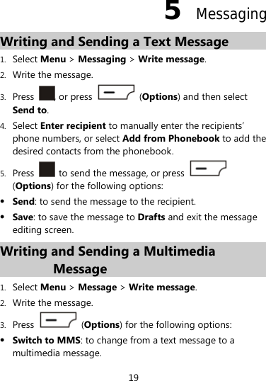 19 5  Messaging Writing and Sending a Text Message 1. Select Menu &gt; Messaging &gt; Write message. 2. Write the message. 3. Press  , or press   (Options) and then select Send to. 4. Select Enter recipient to manually enter the recipients’ phone numbers, or select Add from Phonebook to add the desired contacts from the phonebook. 5. Press    to send the message, or press   (Options) for the following options:  Send: to send the message to the recipient.  Save: to save the message to Drafts and exit the message editing screen. Writing and Sending a Multimedia Message 1. Select Menu &gt; Message &gt; Write message. 2. Write the message. 3. Press   (Options) for the following options:  Switch to MMS: to change from a text message to a multimedia message. 