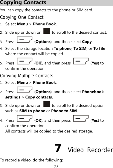 23 Copying Contacts You can copy the contacts to the phone or SIM card. Copying One Contact 1. Select Menu &gt; Phone Book. 2. Slide up or down on    to scroll to the desired contact. 3. Press   (Options), and then select Copy. 4. Select the storage location To phone , To S IM , or To file where the contact will be copied. 5. Press   (OK), and then press   (Yes) to confirm the operation. Copying Multiple Contacts 1. Select Menu &gt; Phone Book. 2. Press  (Options), and then select Phonebook settings &gt; Copy contacts. 3. Slide up or down on    to scroll to the desired option, such as SIM to phone or Phone to SIM. 4. Press   (OK), and then press   (Yes) to confirm the operation. All contacts will be copied to the desired storage. 7  Video Recorder To record a video, do the following: 