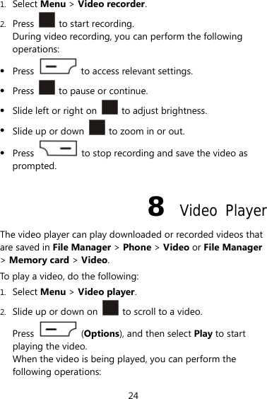 24 1. Select Menu &gt; Video recorder. 2. Press   to start recording. During video recording, you can perform the following operations:  Press    to access relevant settings.  Press    to pause or continue.  Slide left or right on   to adjust brightness.  Slide up or down    to zoom in or out.  Press    to stop recording and save the video as prompted. 8  Video Player The video player can play downloaded or recorded videos that are saved in File Manager &gt; Phone &gt; Video or File Manager &gt; Memory card &gt; Video. To play a video, do the following: 1. Select Menu &gt; Video player. 2. Slide up or down on    to scroll to a video. Press   (Options), and then select Play to start playing the video. When the video is being played, you can perform the following operations: 