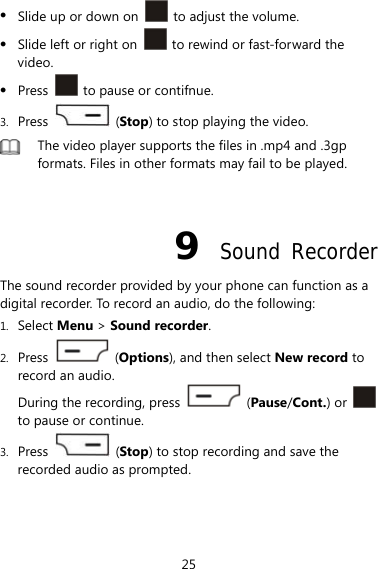 25  Slide up or down on    to adjust the volume.  Slide left or right on    to rewind or fast-forward the video.  Press    to pause or contifnue. 3. Press   (Stop) to stop playing the video.  The video player supports the files in .mp4 and .3gp formats. Files in other formats may fail to be played.  9  Sound Recorder The sound recorder provided by your phone can function as a digital recorder. To record an audio, do the following: 1. Select Menu &gt; Sound recorder. 2. Press   (Options), and then select New record to record an audio. During the recording, press   (Pause/Cont.) or   to pause or continue. 3. Press   (Stop) to stop recording and save the recorded audio as prompted. 