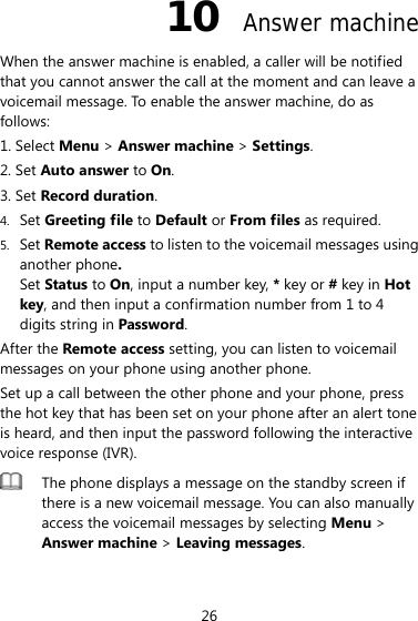 26 10  Answer machine When the answer machine is enabled, a caller will be notified that you cannot answer the call at the moment and can leave a voicemail message. To enable the answer machine, do as follows: 1. Select Menu &gt; Answer machine &gt; Settings. 2. Set Auto answer to On. 3. Set Record duration. 4. Set Greeting file to Default or From files as required. 5. Set Remote access to listen to the voicemail messages using another phone.  Set Status to On, input a number key, * key or # key in Hot key, and then input a confirmation number from 1 to 4 digits string in Password. After the Remote access setting, you can listen to voicemail messages on your phone using another phone. Set up a call between the other phone and your phone, press the hot key that has been set on your phone after an alert tone is heard, and then input the password following the interactive voice response (IVR).  The phone displays a message on the standby screen if there is a new voicemail message. You can also manually access the voicemail messages by selecting Menu &gt; Answer machine &gt; Leaving messages.  