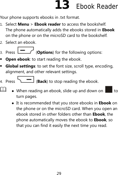 29 13  Ebook Reader Your phone supports ebooks in .txt format. 1. Select Menu &gt; Ebook reader to access the bookshelf. The phone automatically adds the ebooks stored in Ebook on the phone or on the microSD card to the bookshelf. 2. Select an ebook. 3. Press   (Options) for the following options:  Open ebook: to start reading the ebook.  Global settings: to set the font size, scroll type, encoding, alignment, and other relevant settings. 4. Press   (Back) to stop reading the ebook.   When reading an ebook, slide up and down on   to turn pages.    It is recommended that you store ebooks in Ebook on the phone or on the microSD card. When you open an ebook stored in other folders other than Ebook, the phone automatically moves the ebook to Ebook, so that you can find it easily the next time you read. 