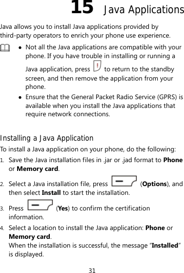 31 15  Java Applications Java allows you to install Java applications provided by third-party operators to enrich your phone use experience.   Not all the Java applications are compatible with your phone. If you have trouble in installing or running a Java application, press    to return to the standby screen, and then remove the application from your phone.  Ensure that the General Packet Radio Service (GPRS) is available when you install the Java applications that require network connections.  Installing a Java Application To install a Java application on your phone, do the following: 1. Save the Java installation files in .jar or .jad format to Phone or Memory card. 2. Select a Java installation file, press   (Options), and then select Install to start the installation. 3. Press   (Yes) to confirm the certification information. 4. Select a location to install the Java application: Phone or Memory card. When the installation is successful, the message “Installed” is displayed. 