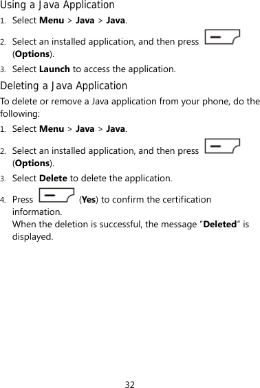 32 Using a Java Application 1. Select Menu &gt; Java &gt; Java. 2. Select an installed application, and then press   (Options). 3. Select Launch to access the application. Deleting a Java Application To delete or remove a Java application from your phone, do the following: 1. Select Menu &gt; Java &gt; Java. 2. Select an installed application, and then press   (Options). 3. Select Delete to delete the application. 4. Press   (Yes) to confirm the certification information. When the deletion is successful, the message “Deleted” is displayed. 